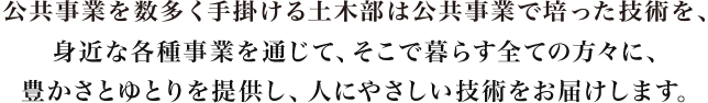 公共事業を数多く手掛ける土木部は公共事業で培った技術を、身近な各種事業を通じて、そこで暮らす全ての方々に、豊かさとゆとりを提供し、人にやさしい技術をお届けします